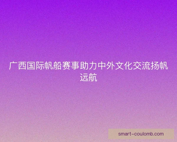 广西国际帆船赛事助力中外文化交流扬帆远航